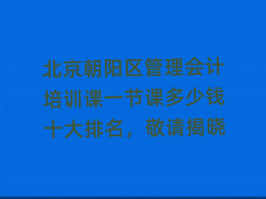 北京朝阳区管理会计培训课一节课多少钱十大排名,敬请揭晓