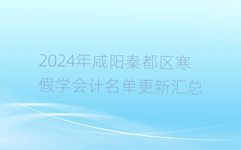 2024年咸阳秦都区寒假学会计名单更新汇总