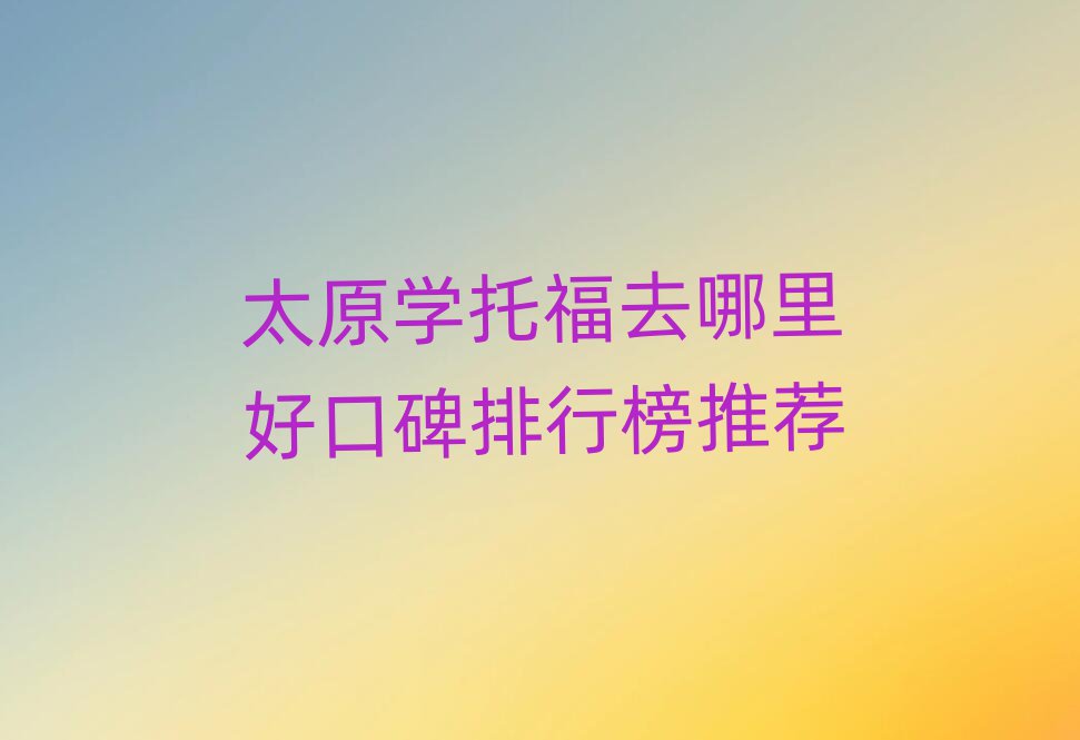 太原学托福去哪里好口碑排行榜推荐