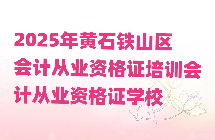 2025年黄石铁山区会计从业资格证培训会计从业资格证学校