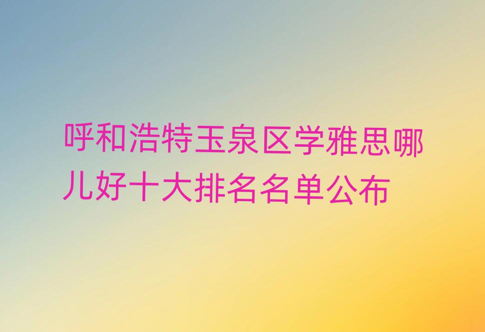 呼和浩特玉泉区学雅思哪儿好十大排名名单公布