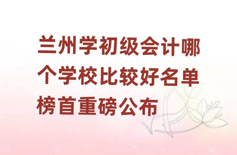 兰州学初级会计哪个学校比较好名单榜首重磅公布