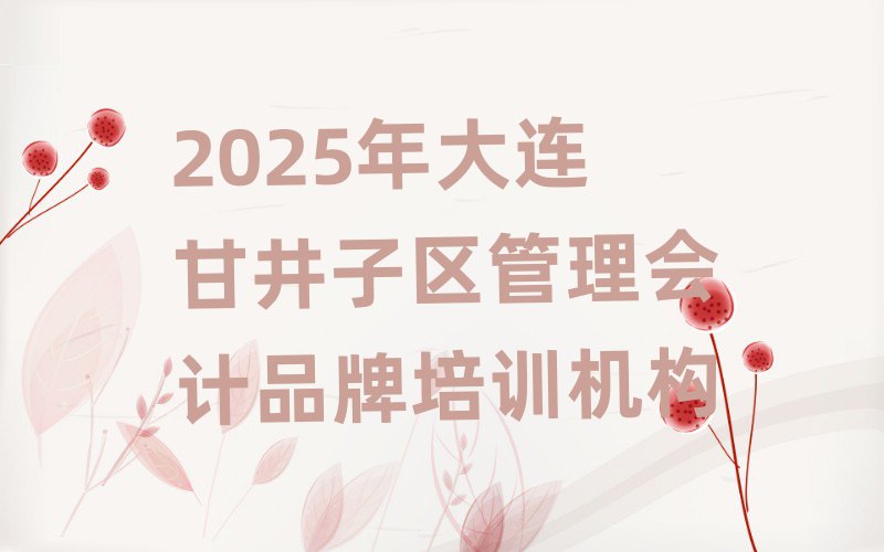 2025年大连甘井子区管理会计品牌培训机构