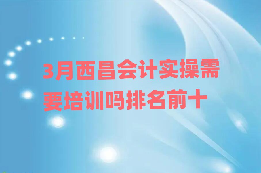 3月西昌会计实操需要培训吗排名前十