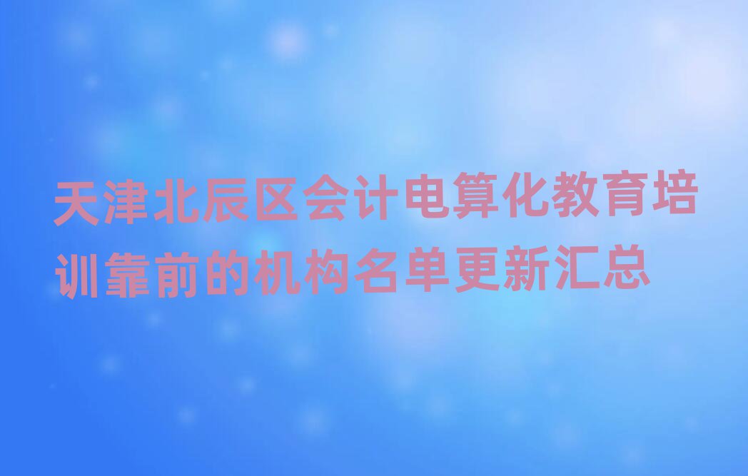 天津北辰区会计电算化教育培训靠前的机构名单更新汇总