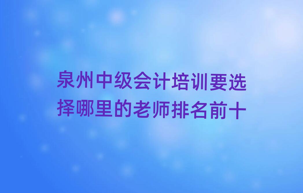 泉州中级会计培训要选择哪里的老师排名前十