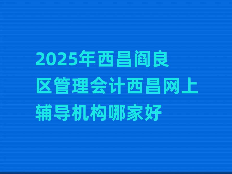 2025年西昌阎良区管理会计西昌网上辅导机构哪家好