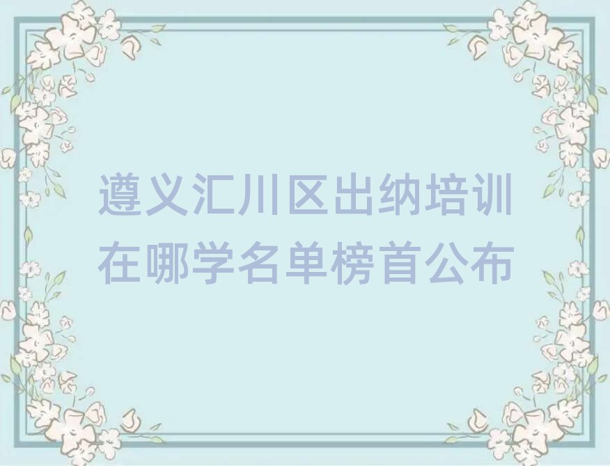 遵义汇川区出纳培训在哪学名单榜首公布