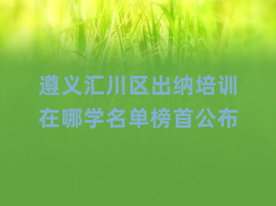 遵义汇川区出纳培训在哪学名单榜首公布