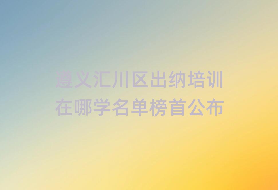 遵义汇川区出纳培训在哪学名单榜首公布