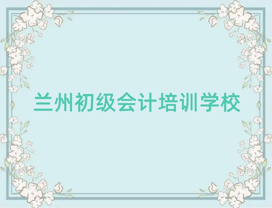 2025年兰州七里河区初级会计培训好的学校有哪些排名top10