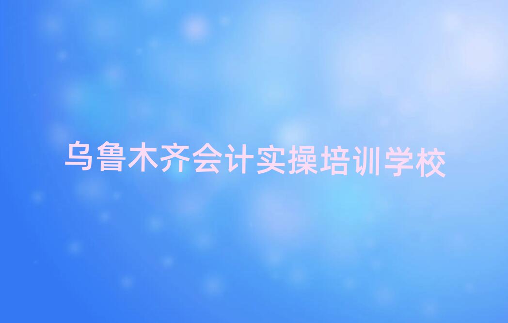 2025年乌鲁木齐会计实操那家好排名前十