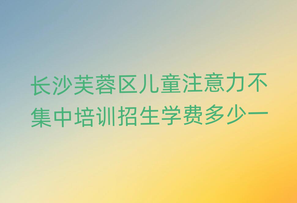 长沙芙蓉区儿童注意力不集中培训招生学费多少一