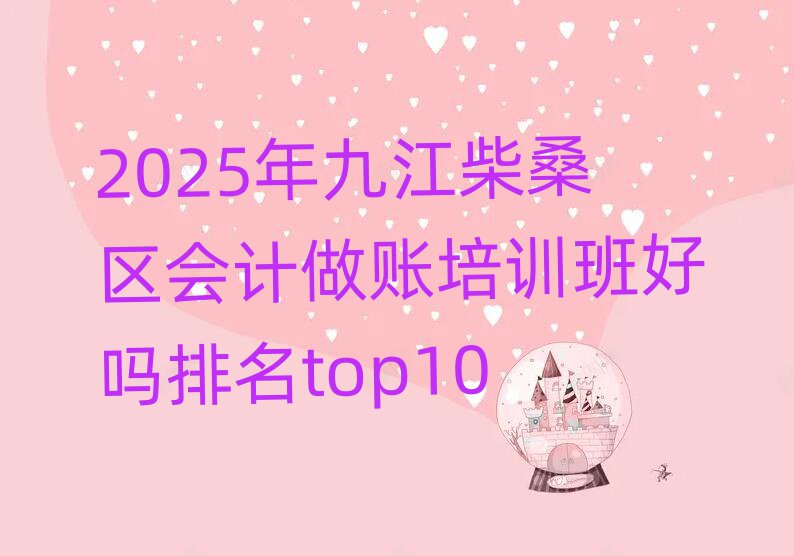 2025年九江柴桑区会计做账培训班好吗排名top10