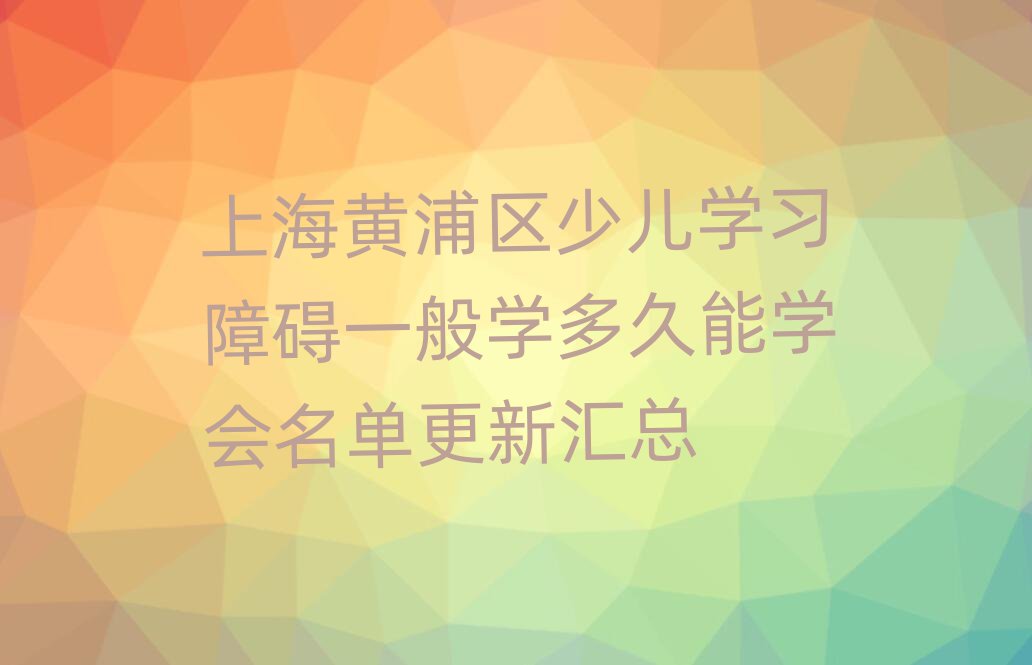 上海黄浦区少儿学习障碍一般学多久能学会名单更新汇总
