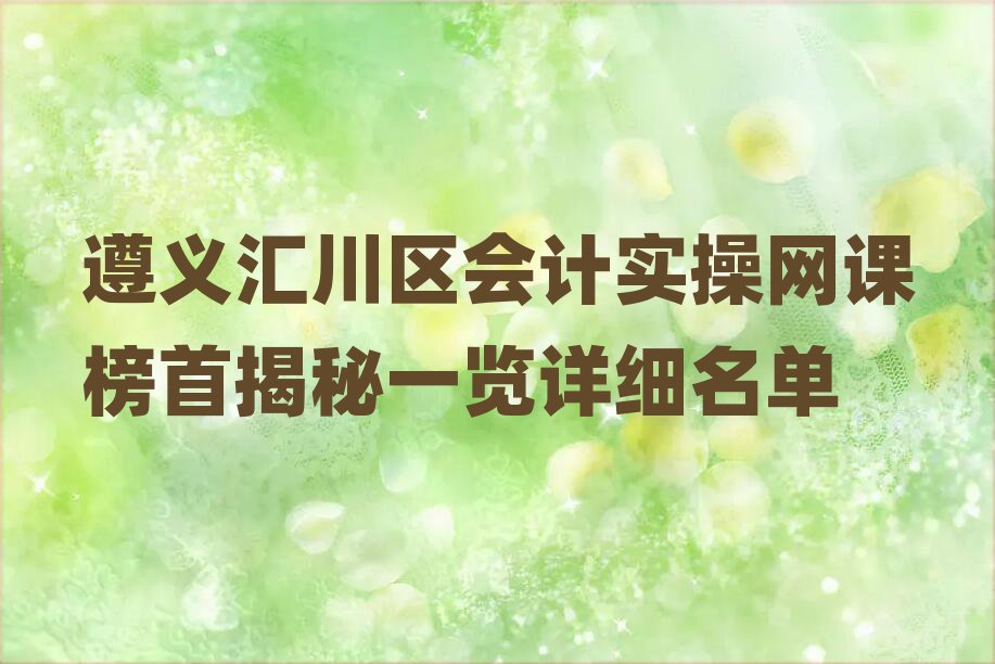 遵义汇川区会计实操网课榜首揭秘一览详细名单