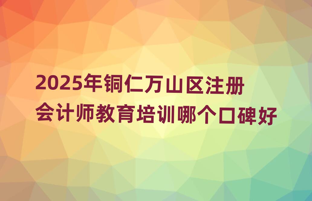 2025年铜仁万山区注册会计师教育培训哪个口碑好