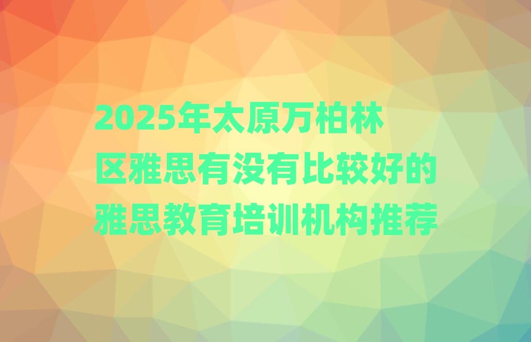 2025年太原万柏林区雅思有没有比较好的雅思教育培训机构推荐