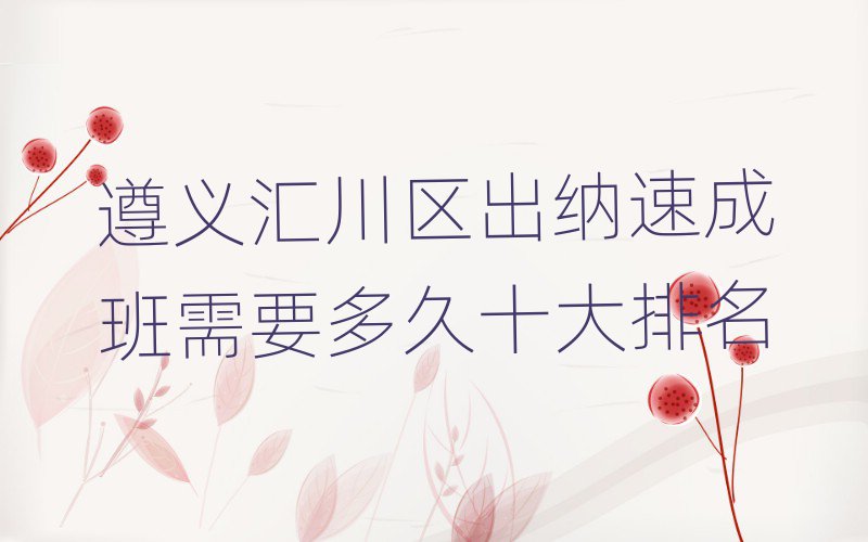 遵义汇川区出纳速成班需要多久十大排名
