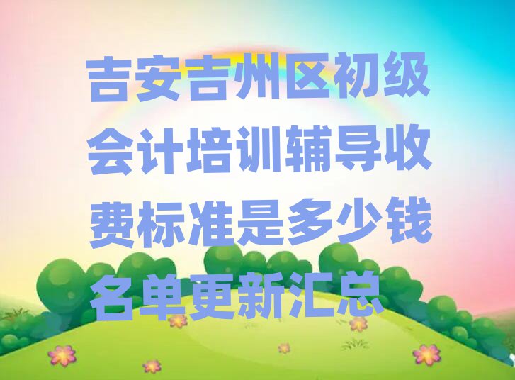 吉安吉州区初级会计培训辅导收费标准是多少钱名单更新汇总