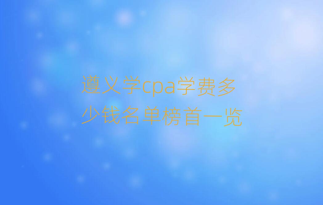 遵义学cpa学费多少钱名单榜首一览