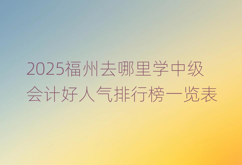 2025福州去哪里学中级会计好人气排行榜一览表
