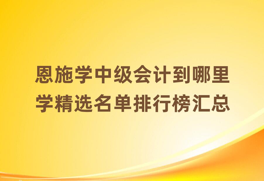 恩施学中级会计到哪里学精选名单排行榜汇总