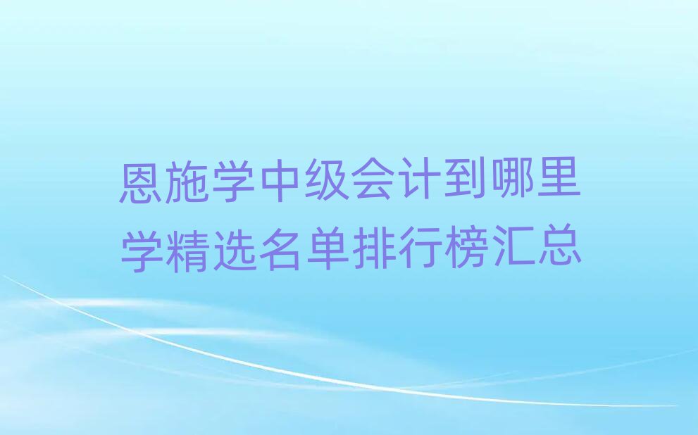 恩施学中级会计到哪里学精选名单排行榜汇总