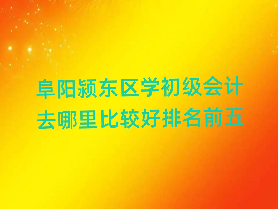 阜阳颍东区学初级会计去哪里比较好排名前五