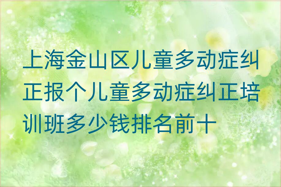 上海金山区儿童多动症纠正报个儿童多动症纠正培训班多少钱排名前十