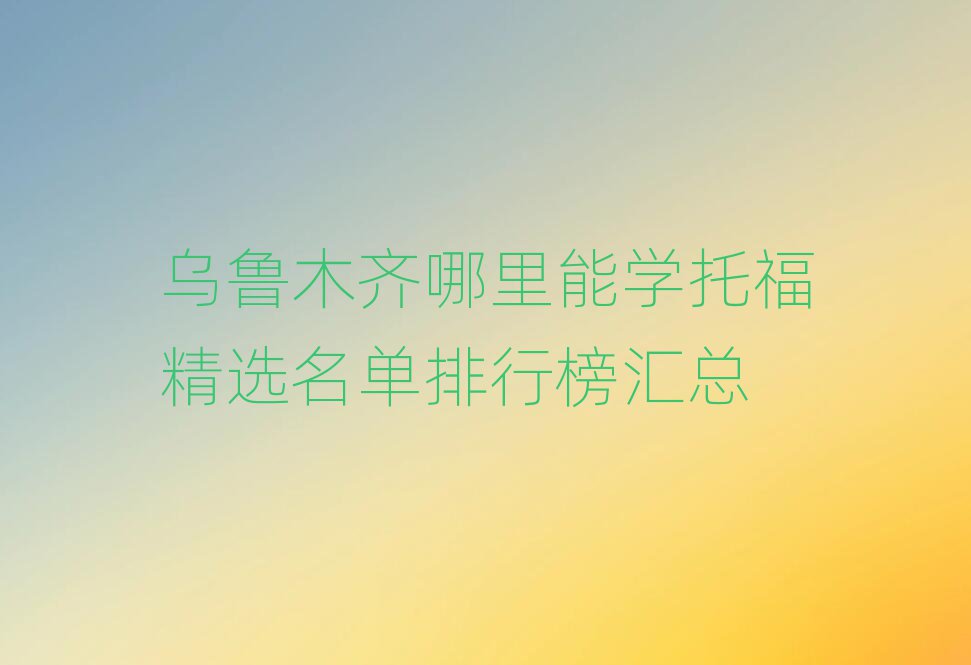 乌鲁木齐哪里能学托福精选名单排行榜汇总