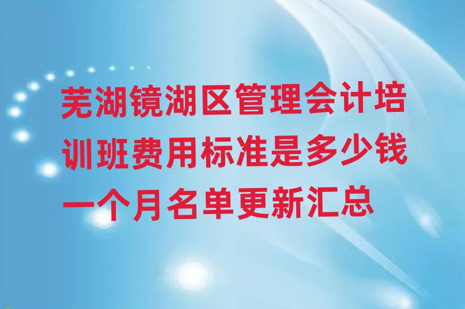 芜湖镜湖区管理会计培训班费用标准是多少钱一个月名单更新汇总