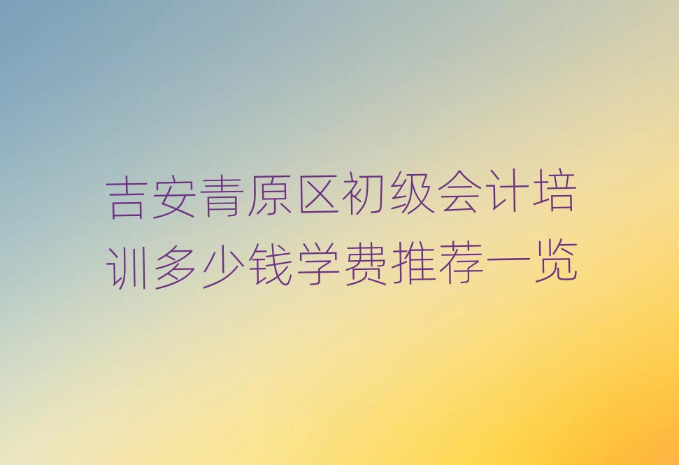 吉安青原区初级会计培训多少钱学费推荐一览