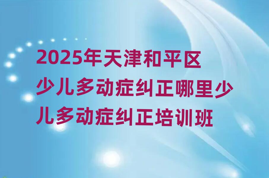 2025年天津和平区少儿多动症纠正哪里少儿多动症纠正培训班