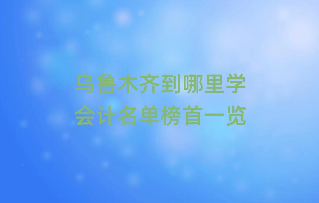 乌鲁木齐到哪里学会计名单榜首一览