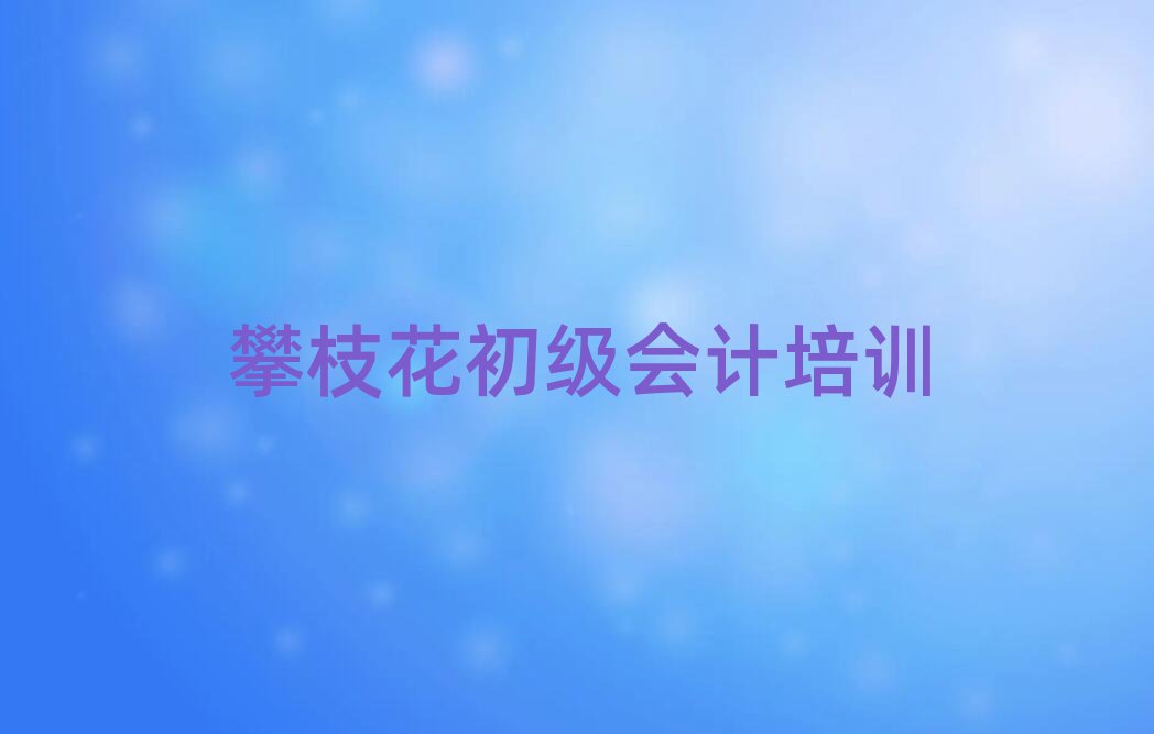 攀枝花初级会计培训机构值得推荐的名单榜首一览
