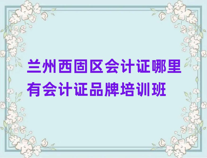 兰州西固区会计证哪里有会计证品牌培训班