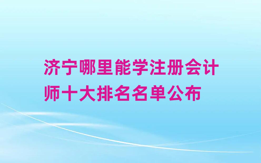 济宁哪里能学注册会计师十大排名名单公布