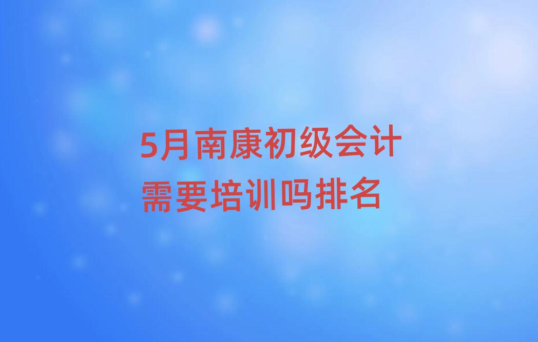 5月南康初级会计需要培训吗排名