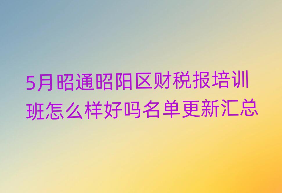 5月昭通昭阳区财税报培训班怎么样好吗名单更新汇总