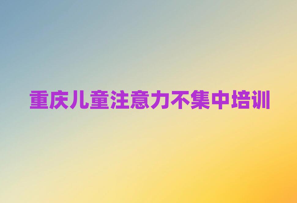 5月重庆哪里有儿童注意力不集中培训班十大一览汇总本地甄选的