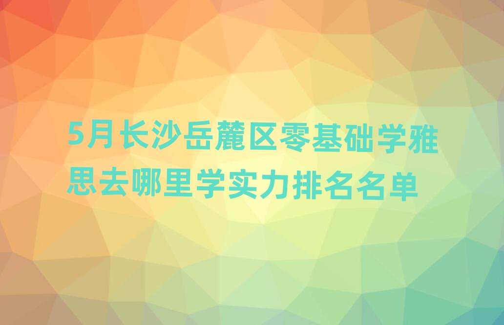 5月长沙岳麓区零基础学雅思去哪里学实力排名名单