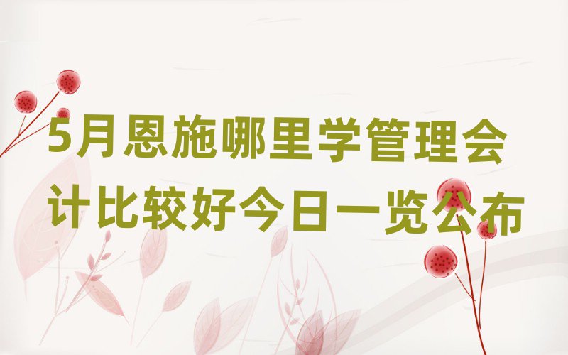5月恩施哪里学管理会计比较好今日一览公布
