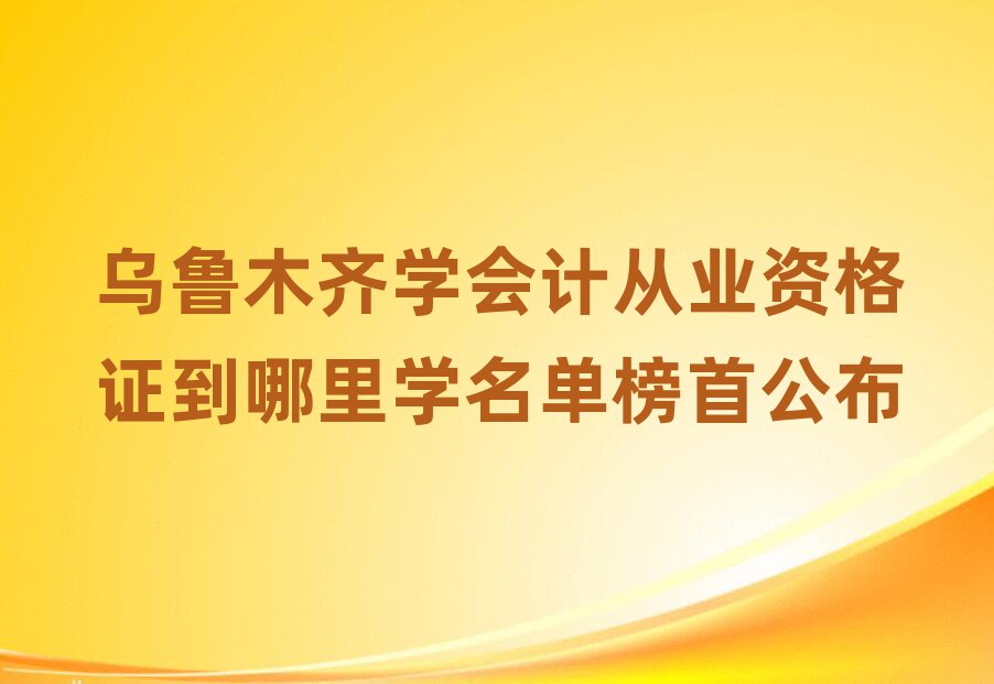乌鲁木齐学会计从业资格证到哪里学名单榜首公布