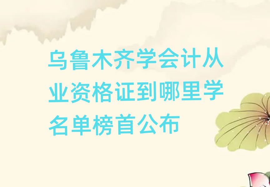 乌鲁木齐学会计从业资格证到哪里学名单榜首公布