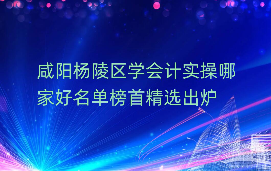 咸阳杨陵区学会计实操哪家好名单榜首精选出炉