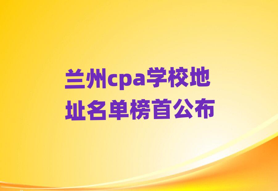 兰州cpa学校地址名单榜首公布