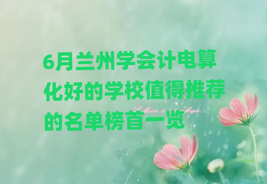 6月兰州学会计电算化好的学校值得推荐的名单榜首一览