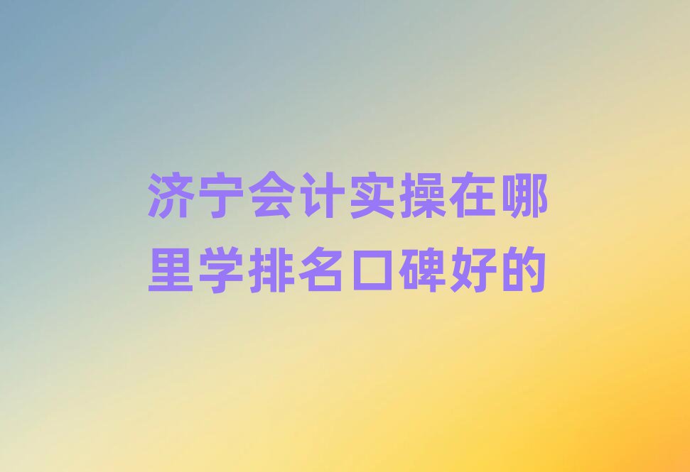 济宁会计实操在哪里学排名口碑好的