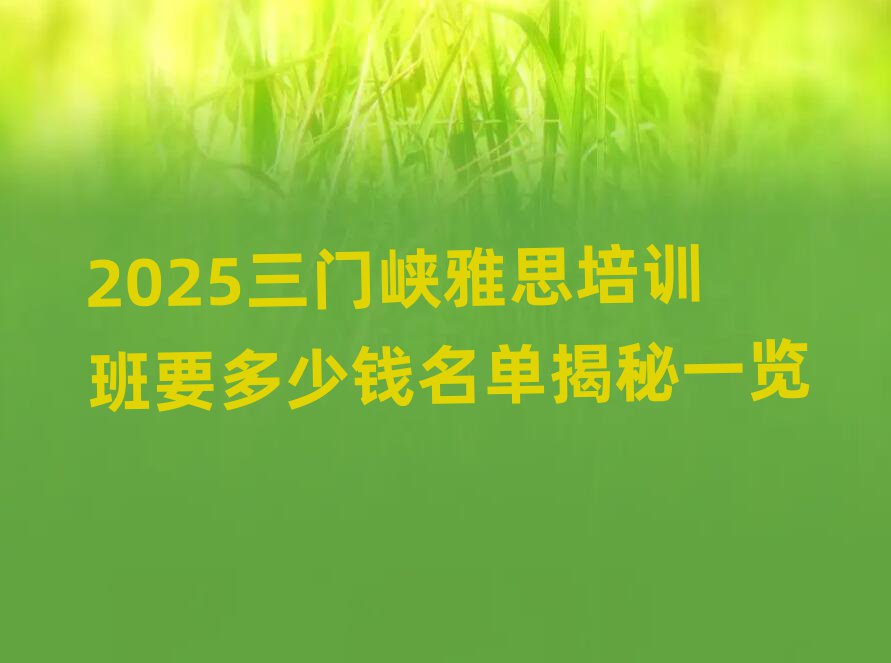 2025ÈýÃÅÏ¿ÑÅ˼Åàѵ°àÒª¶àÉÙÇ®Ãûµ¥½ÒÃØÒ»ÀÀ